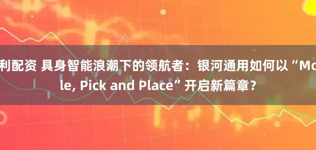 创利配资 具身智能浪潮下的领航者：银河通用如何以“Mobile, Pick and Place”开启新篇章？