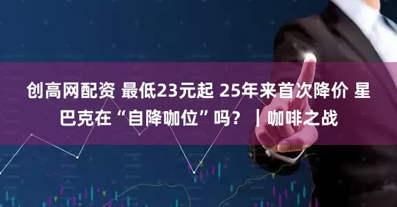 创高网配资 最低23元起 25年来首次降价 星巴克在“自降咖位”吗？｜咖啡之战