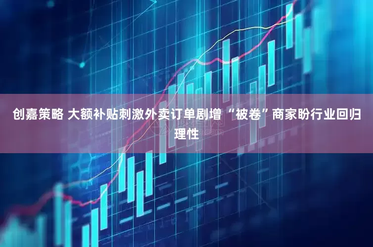 创嘉策略 大额补贴刺激外卖订单剧增 “被卷”商家盼行业回归理性