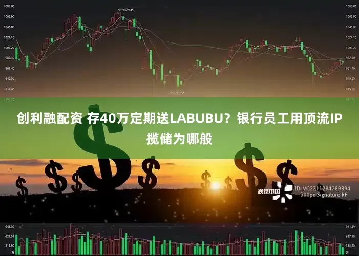 创利融配资 存40万定期送LABUBU？银行员工用顶流IP揽储为哪般