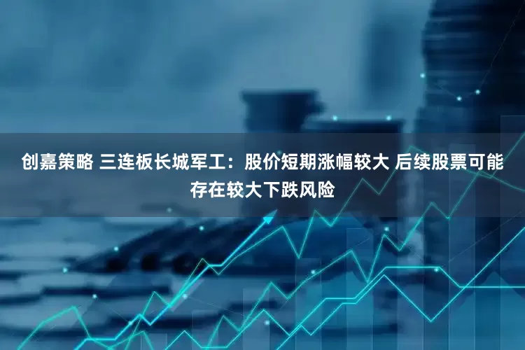 创嘉策略 三连板长城军工：股价短期涨幅较大 后续股票可能存在较大下跌风险