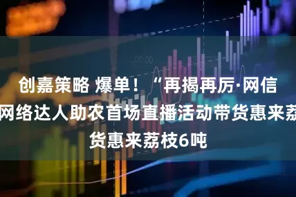 创嘉策略 爆单！“再揭再厉·网信给荔”网络达人助农首场直播活动带货惠来荔枝6吨