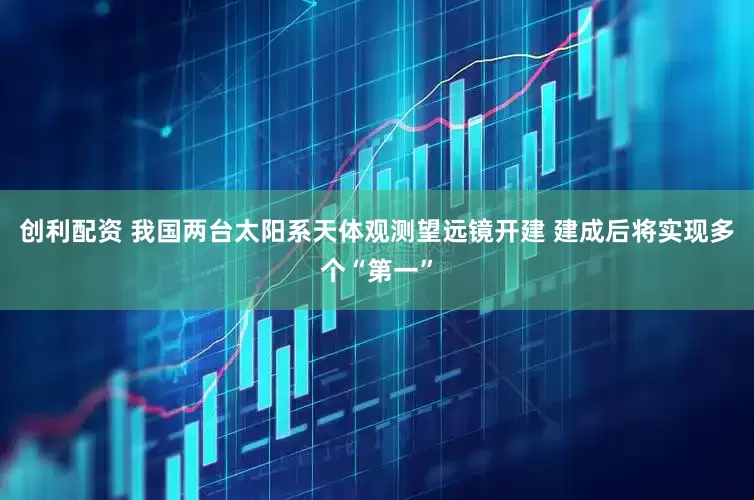 创利配资 我国两台太阳系天体观测望远镜开建 建成后将实现多个“第一”
