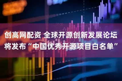 创高网配资 全球开源创新发展论坛将发布“中国优秀开源项目白名单”