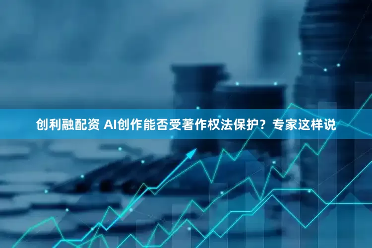 创利融配资 AI创作能否受著作权法保护？专家这样说