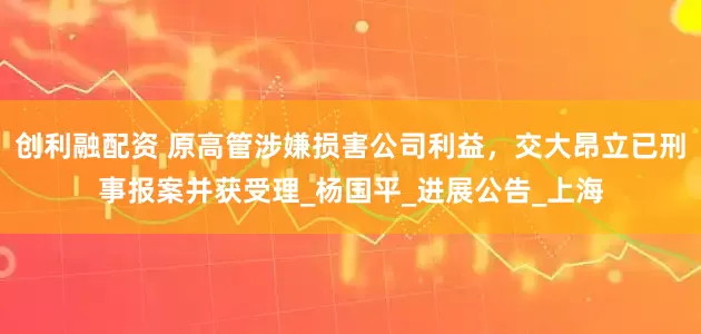 创利融配资 原高管涉嫌损害公司利益，交大昂立已刑事报案并获受理_杨国平_进展公告_上海