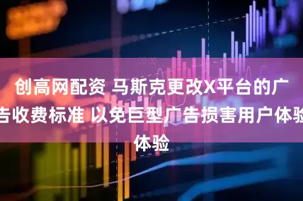 创高网配资 马斯克更改X平台的广告收费标准 以免巨型广告损害用户体验