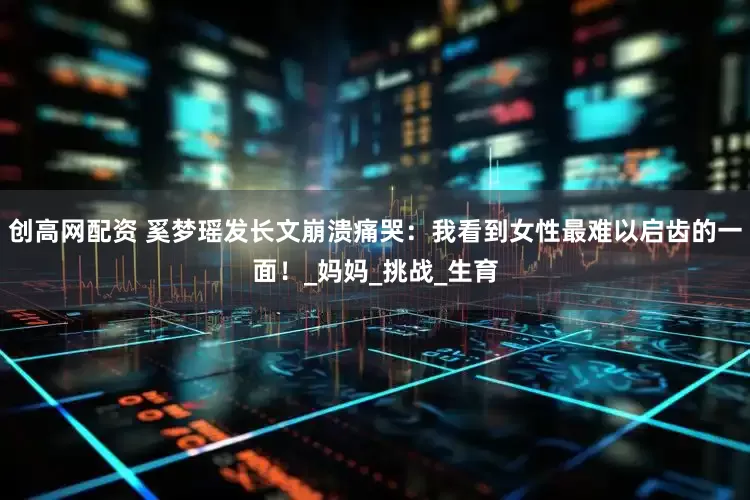 创高网配资 奚梦瑶发长文崩溃痛哭：我看到女性最难以启齿的一面！_妈妈_挑战_生育