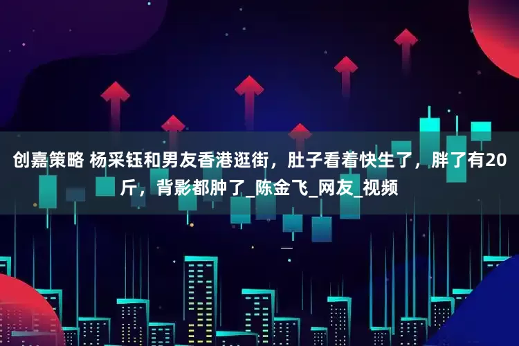 创嘉策略 杨采钰和男友香港逛街，肚子看着快生了，胖了有20斤，背影都肿了_陈金飞_网友_视频