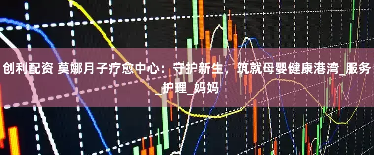 创利配资 莫娜月子疗愈中心：守护新生，筑就母婴健康港湾_服务_护理_妈妈