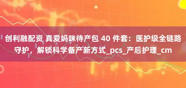 创利融配资 真爱妈咪待产包 40 件套：医护级全链路守护，解锁科学备产新方式_pcs_产后护理_cm