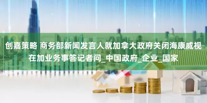 创嘉策略 商务部新闻发言人就加拿大政府关闭海康威视在加业务事答记者问_中国政府_企业_国家