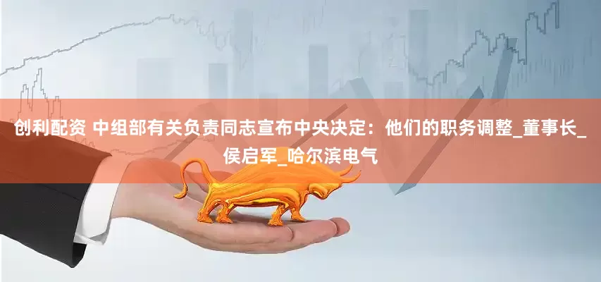 创利配资 中组部有关负责同志宣布中央决定：他们的职务调整_董事长_侯启军_哈尔滨电气
