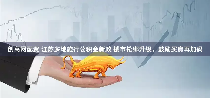 创高网配资 江苏多地施行公积金新政 楼市松绑升级，鼓励买房再加码