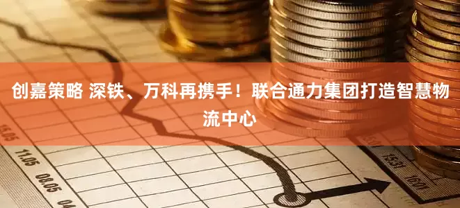 创嘉策略 深铁、万科再携手！联合通力集团打造智慧物流中心