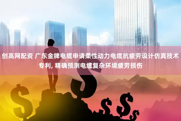 创高网配资 广东金牌电缆申请柔性动力电缆抗疲劳设计仿真技术专利, 精确预测电缆复杂环境疲劳损伤