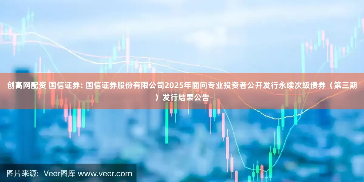 创高网配资 国信证券: 国信证券股份有限公司2025年面向专业投资者公开发行永续次级债券(第三期)发行结果公告