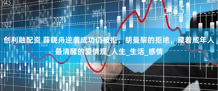 创利融配资 薛晓舟逆袭成功仍被拒，胡曼黎的拒绝，藏着成年人最清醒的爱情观_人生_生活_感情
