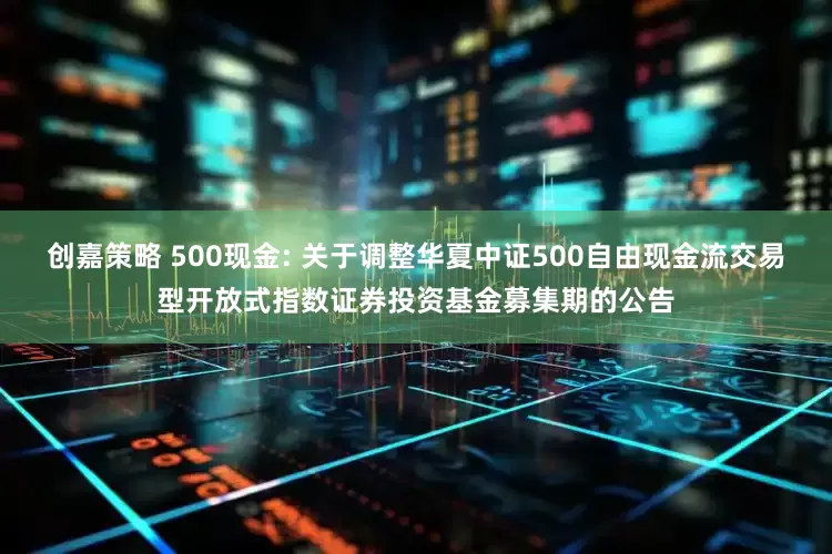 创嘉策略 500现金: 关于调整华夏中证500自由现金流交易型开放式指数证券投资基金募集期的公告