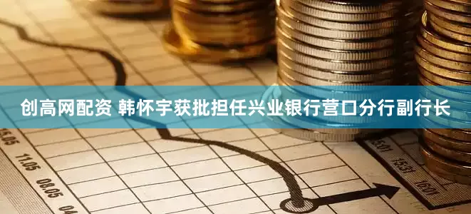 创高网配资 韩怀宇获批担任兴业银行营口分行副行长