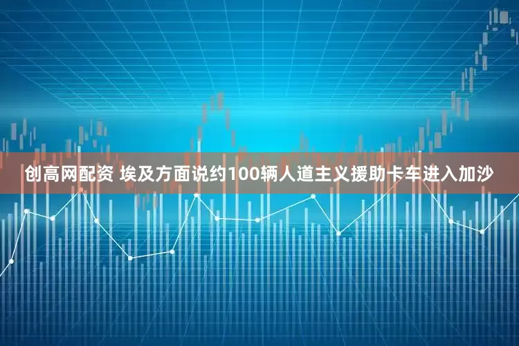 创高网配资 埃及方面说约100辆人道主义援助卡车进入加沙
