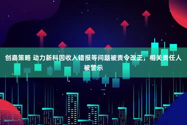 创嘉策略 动力新科因收入错报等问题被责令改正，相关责任人被警示