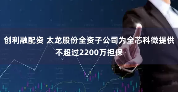 创利融配资 太龙股份全资子公司为全芯科微提供不超过2200万担保