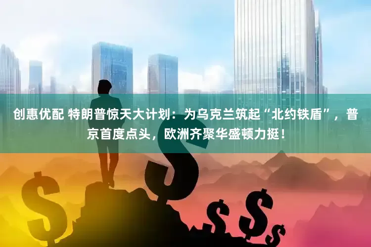 创惠优配 特朗普惊天大计划：为乌克兰筑起“北约铁盾”，普京首度点头，欧洲齐聚华盛顿力挺！