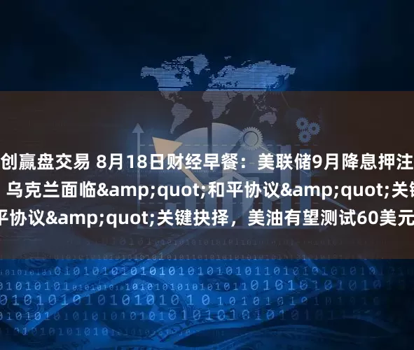 创赢盘交易 8月18日财经早餐：美联储9月降息押注削减，金价涨幅受限，乌克兰面临&quot;和平协议&quot;关键抉择，美油有望测试60美元/桶