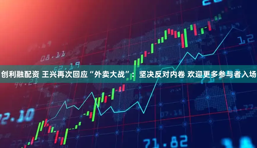 创利融配资 王兴再次回应“外卖大战”：坚决反对内卷 欢迎更多参与者入场