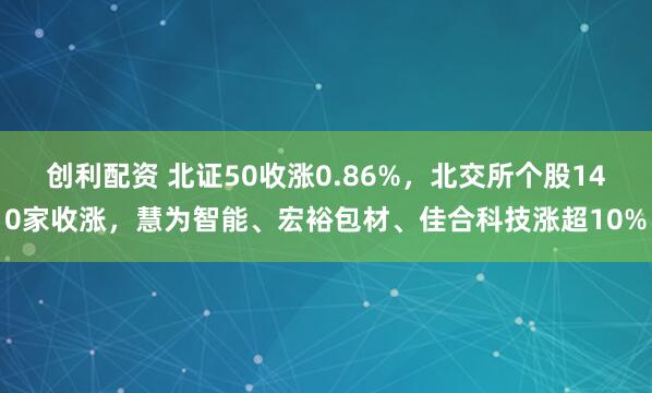 创利配资 北证50收涨0.86%，北交所个股140家收涨，慧为智能、宏裕包材、佳合科技涨超10%
