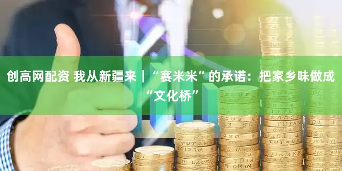 创高网配资 我从新疆来｜“赛米米”的承诺：把家乡味做成“文化桥”