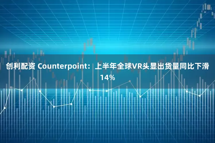 创利配资 Counterpoint：上半年全球VR头显出货量同比下滑14%