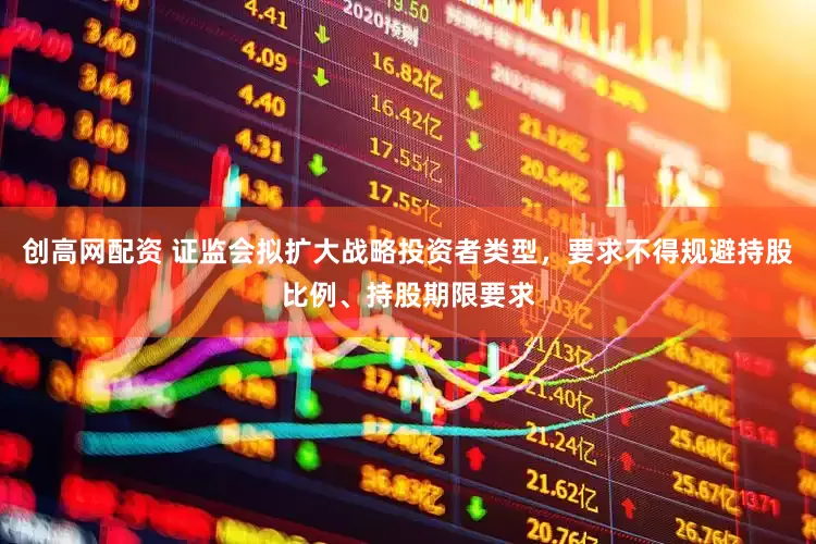 创高网配资 证监会拟扩大战略投资者类型，要求不得规避持股比例、持股期限要求